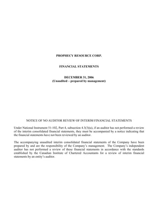 PROPHECY RESOURCE CORP.


                                    FINANCIAL STATEMENTS


                                      DECEMBER 31, 2006
                              (Unaudited – prepared by management)




         NOTICE OF NO AUDITOR REVIEW OF INTERIM FINANCIAL STATEMENTS

Under National Instrument 51-102, Part 4, subsection 4.3(3)(a), if an auditor has not performed a review
of the interim consolidated financial statements, they must be accompanied by a notice indicating that
the financial statements have not been reviewed by an auditor.

The accompanying unaudited interim consolidated financial statements of the Company have been
prepared by and are the responsibility of the Company’s management. The Company’s independent
auditor has not performed a review of these financial statements in accordance with the standards
established by the Canadian Institute of Chartered Accountants for a review of interim financial
statements by an entity’s auditor.
 