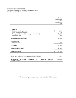PROPHECY RESOURCE CORP.
INTERIM STATEMENT OF OPERATIONS AND DEFICIT
(Unaudited – prepared by management)



                                                                                                  For the
                                                                                            three months
                                                                                                   ended
                                                                                           December 31,
                                                                                                    2006



     EXPENSES
       Filing and transfer agent fees                                                     $          1,162
       Office, rent and miscellaneous                                                                4,574
       Management fees – stock based compensation (Note 7)                                          55,304
       Professional fees                                                                                64

     LOSS FROM OPERATIONS                                                                          (61,104)

     OTHER ITEM
       Interest income                                                                                897

     NET LOSS                                                                                      (60,207)

     DEFICIT, BEGINNING                                                                            (98,686)

     DEFICIT, ENDING                                                                      $       (158,893)


     BASIC AND DILUTED LOSS PER COMMON SHARE                                                       $ (0.01)

     WEIGHTED   AVERAGE               NUMBER         OF      COMMON           SHARES              5,200,000
     OUTSTANDING




                     The accompanying notes are an integral part of these financial statements.
 