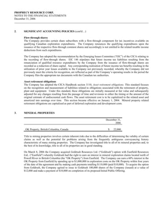 PROPHECY RESOURCE CORP.
NOTES TO THE FINANCIAL STATEMENTS
December 31, 2006



2.    SIGNIFICANT ACCOUNTING POLICIES (cont'd…)

      Flow-through shares
      The Company provides certain share subscribers with a flow-through component for tax incentives available on
      qualifying Canadian exploration expenditures. The Company renounces the qualifying expenditures upon the
      issuance of the respective flow-through common shares and accordingly is not entitled to the related taxable income
      deductions from such expenditures.

      The Company has adopted the recommendation by the Emerging Issues Committee (“EIC”) of the CICA relating to
      the recording of flow-through shares. EIC 146 stipulates that future income tax liabilities resulting from the
      renunciation of qualified resource expenditures by the Company from the issuance of flow-through shares are
      recorded as a reduction of share capital. Any corresponding realization of future income tax benefits resulting in the
      utilization of prior year losses available to the Company not previously recorded, whereby the Company did not
      previously meet the criteria for recognition, are reflected as part of the Company’s operating results in the period the
      Company files the appropriate tax documents with the Canadian tax authorities.

      Asset retirement obligations
      The Company has adopted the CICA Handbook section 3110, Asset retirement obligations. This standard focuses
      on the recognition and measurement of liabilities related to obligations associated with the retirement of property,
      plant and equipment. Under this standard, these obligations are initially measured at fair value and subsequently
      adjusted for any changes resulting from the passage of time and revisions to either the timing or the amount of the
      original estimate of undiscounted cash flows. The asset retirement cost is to be capitalized to the related asset and
      amortized into earnings over time. This section became effective on January 1, 2004. Mineral property related
      retirement obligations are capitalized as part of deferred exploration and development costs.


3.    MINERAL PROPERTIES

                                                                                     December 31,
                                                                                            2006

       OK Property, British Columbia, Canada                                           $    22,000

      Title to mining properties involves certain inherent risks due to the difficulties of determining the validity of certain
      claims as well as the potential for problems arising from the frequently ambiguous conveyancing history
      characteristic of many mining properties. The Company has investigated title to all of its mineral properties and, to
      the best of its knowledge, title to all of its properties are in good standing.

      On March 8, 2006 the Company acquired Goldrush Resources Ltd. (“Goldrush”) option with Eastfield Resources
      Ltd.. (“Eastfield”) whereby Goldrush had the right to earn an interest in mineral exploration claims located north of
      Powell River in British Columbia (the “OK Property”) from Eastfield. The Company can earn a 60% interest in the
      OK Property from Eastfield by spending up to $1,000,000 in exploration costs on the OK Property within four years
      of the date of the agreement and by making cash payments totalling $110,000 (paid $10,000). To acquire the option
      from Goldrush, the Company agreed to issue to Goldrush 100,000 shares of the Company (issued) at a value of
      $12,000 and make a payment of $10,000 on completion of its proposed Initial Public Offering.
 