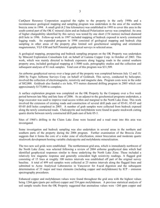 3

CanQuest Resource Corporation acquired the rights to the property in the early 1990s and a
reconnaissance geological mapping and sampling program was undertaken in the area of the southern
breccia zone in 1994. A small grid (4.2 line kilometres) was established in 1995 to cover this area in the
south-central part of the OK C mineral claim and an Induced Polarization survey was completed. An area
of higher chargeability identified by this survey was tested by one short (154 metres) inclined diamond
drill hole in 1996. Follow-up work in 1997 included mapping of bedrock exposed in newly constructed
logging roads. An expanded program in 1998 consisted of geological mapping and bedrock chip
sampling in other areas of the property plus limited soil geochemical sampling and orientation
magnetometer, VLF-EM and Self Potential geophysical surveys in selected areas.

A geological mapping, prospecting and bedrock sampling program on the OK Property was undertaken
by Mincord Exploration Consultants Ltd. on behalf of Lumina Copper Corp. in October of 2003. This
work, which was mainly directed to bedrock exposures along logging roads in the central southern
property area, included geological mapping at 1:5000 scale, petrographic studies and the collection and
subsequent analyses of 81 rock samples. Total cost of this program was $31,509.

An airborne geophysical survey over a large part of the property was completed between July 12 and 15,
2004 by Fugro Airborne Surveys Corp. on behalf of Goldrush. This survey, conducted by helicopter,
involved the collection of electromagnetic, resistivity and magnetic data. Program costs were in the order
of $82,000. Goldrush also funded a six hole, 975 metres diamond drilling program in 2005 which cost
approximately $175,000 to complete.

A surface exploration program was completed on the OK Property by the Company over a five week
period between late May and late June of 2006. As an adjunct to the geochemical programs undertaken, a
large excavator was used to improve road access within and marginal to the North Lake Zone. This work
involved the extension of existing roads and construction of several drill pads east of 05-01, 05-03 and
05-05 drill holes completed in 2005. A number of grab samples were collected from bedrock exposed
along the newly constructed roads. Chalcopyrite and molybdenite were found in quartz stockwork cutting
quartz diorite between newly constructed drill pads east of hole 05-3.

Sites of 1960’s drilling in the Claim Lake Zone were located and a road route into this area was
investigated.

Some investigation and bedrock sampling was also undertaken in several areas in the northern and
southern parts of the property during the 2006 program. Further examination of the Breccia Zone
suggests that it forms the core of a wider zone of silicification, minor brecciation and moderate quartz
stockwork development hosting variable chalcopyrite and molybdenite mineralization.

The two new soil grids were established. The northernmost grid area, which is immediately northwest of
the North Lake Zone, was selected following a review of 2004 airborne geophysical data which had
identified geophysical responses similar to those underlying the North Lake Zone. These included a
relatively low magnetic response and generally coincident high resistivity readings. A flagged grid
consisting of 15 lines at roughly 100 metres intervals was established off part of the original survey
baseline. A total of 499 soil samples were collected at 25 metres intervals along the flagged lines and
submitted to Acme Analytical Laboratories in Vancouver for 4-acid digestion and the subsequent
determination of 35 major and trace elements (including copper and molybdenum) by ICP – emission
spectrography procedures.

Enhanced copper and molybdenum values were found throughout the grid area with the highest values
being 1244 ppm (parts per million) copper and 534 ppm molybdenum. A previous statistical analysis of
soil sample results from the OK Property suggested that anomalous values were >260 ppm copper and
 