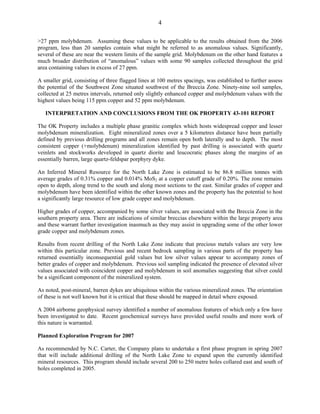 4

>27 ppm molybdenum. Assuming these values to be applicable to the results obtained from the 2006
program, less than 20 samples contain what might be referred to as anomalous values. Significantly,
several of these are near the western limits of the sample grid. Molybdenum on the other hand features a
much broader distribution of “anomalous” values with some 90 samples collected throughout the grid
area containing values in excess of 27 ppm.

A smaller grid, consisting of three flagged lines at 100 metres spacings, was established to further assess
the potential of the Southwest Zone situated southwest of the Breccia Zone. Ninety-nine soil samples,
collected at 25 metres intervals, returned only slightly enhanced copper and molybdenum values with the
highest values being 115 ppm copper and 52 ppm molybdenum.

   INTERPRETATION AND CONCLUSIONS FROM THE OK PROPERTY 43-101 REPORT

The OK Property includes a multiple phase granitic complex which hosts widespread copper and lesser
molybdenum mineralization. Eight mineralized zones over a 5 kilometres distance have been partially
defined by previous drilling programs and all zones remain open both laterally and to depth. The most
consistent copper (+molybdenum) mineralization identified by past drilling is associated with quartz
veinlets and stockworks developed in quartz diorite and leucocratic phases along the margins of an
essentially barren, large quartz-feldspar porphyry dyke.

An Inferred Mineral Resource for the North Lake Zone is estimated to be 86.8 million tonnes with
average grades of 0.31% copper and 0.014% MoS2 at a copper cutoff grade of 0.20%. The zone remains
open to depth, along trend to the south and along most sections to the east. Similar grades of copper and
molybdenum have been identified within the other known zones and the property has the potential to host
a significantly large resource of low grade copper and molybdenum.

Higher grades of copper, accompanied by some silver values, are associated with the Breccia Zone in the
southern property area. There are indications of similar breccias elsewhere within the large property area
and these warrant further investigation inasmuch as they may assist in upgrading some of the other lower
grade copper and molybdenum zones.

Results from recent drilling of the North Lake Zone indicate that precious metals values are very low
within this particular zone. Previous and recent bedrock sampling in various parts of the property has
returned essentially inconsequential gold values but low silver values appear to accompany zones of
better grades of copper and molybdenum. Previous soil sampling indicated the presence of elevated silver
values associated with coincident copper and molybdenum in soil anomalies suggesting that silver could
be a significant component of the mineralized system.

As noted, post-mineral, barren dykes are ubiquitous within the various mineralized zones. The orientation
of these is not well known but it is critical that these should be mapped in detail where exposed.

A 2004 airborne geophysical survey identified a number of anomalous features of which only a few have
been investigated to date. Recent geochemical surveys have provided useful results and more work of
this nature is warranted.

Planned Exploration Program for 2007

As recommended by N.C. Carter, the Company plans to undertake a first phase program in spring 2007
that will include additional drilling of the North Lake Zone to expand upon the currently identified
mineral resources. This program should include several 200 to 250 metre holes collared east and south of
holes completed in 2005.
 