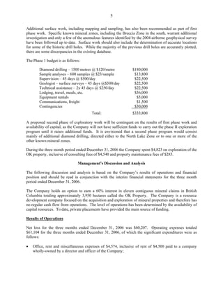 5

Additional surface work, including mapping and sampling, has also been recommended as part of first
phase work. Specific known mineral zones, including the Breccia Zone in the south, warrant additional
investigation and only a few of the anomalous features identified by the 2004 airborne geophysical survey
have been followed up to date. Surface work should also include the determination of accurate locations
for some of the historic drill holes. While the majority of the previous drill holes are accurately plotted,
there are some discrepancies in the existing database.

The Phase 1 budget is as follows:

        Diamond drilling – 1500 metres @ $120/metre                $180,000
        Sample analyses – 600 samples @ $23/sample                  $13,800
        Supervision – 45 days @ $500/day                            $22,500
        Geologist – surface surveys – 45 days @$500/day             $22,500
        Technical assistance – 2x 45 days @ $250/day                $22,500
        Lodging, travel, meals, etc.                                $36,000
        Equipment rentals                                            $5,000
        Communications, freight                                      $1,500
        Contingencies                                               $30,000
                                         Total:                    $333,800

A proposed second phase of exploratory work will be contingent on the results of first phase work and
availability of capital, as the Company will not have sufficient funds to carry out the phase II exploration
program until it raises additional funds. It is envisioned that a second phase program would consist
mainly of additional diamond drilling, directed either to the North Lake Zone or to one or more of the
other known mineral zones.

During the three month period ended December 31, 2006 the Company spent $4,823 on exploration of the
OK property, inclusive of consulting fees of $4,540 and property maintenance fees of $283.

                                Management’s Discussion and Analysis

The following discussion and analysis is based on the Company’s results of operations and financial
position and should be read in conjunction with the interim financial statements for the three month
period ended December 31, 2006.

The Company holds an option to earn a 60% interest in eleven contiguous mineral claims in British
Columbia totaling approximately 3,950 hectares called the OK Property. The Company is a resource
development company focused on the acquisition and exploration of mineral properties and therefore has
no regular cash flow from operations. The level of operations has been determined by the availability of
capital resources. To date, private placements have provided the main source of funding.

Results of Operations

Net loss for the three months ended December 31, 2006 was $60,207. Operating expenses totaled
$61,104 for the three months ended December 31, 2006, of which the significant expenditures were as
follows:

•   Office, rent and miscellaneous expenses of $4,574, inclusive of rent of $4,500 paid to a company
    wholly-owned by a director and officer of the Company;
 