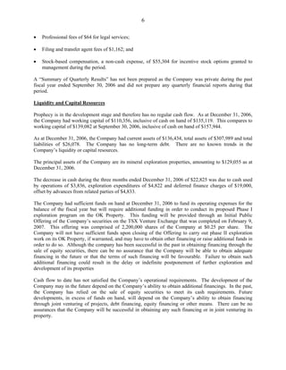 6

•   Professional fees of $64 for legal services;

•   Filing and transfer agent fees of $1,162; and

•   Stock-based compensation, a non-cash expense, of $55,304 for incentive stock options granted to
    management during the period.

A “Summary of Quarterly Results” has not been prepared as the Company was private during the past
fiscal year ended September 30, 2006 and did not prepare any quarterly financial reports during that
period.

Liquidity and Capital Resources

Prophecy is in the development stage and therefore has no regular cash flow. As at December 31, 2006,
the Company had working capital of $110,356, inclusive of cash on hand of $135,119. This compares to
working capital of $139,082 at September 30, 2006, inclusive of cash on hand of $157,944.

As at December 31, 2006, the Company had current assets of $136,434, total assets of $307,989 and total
liabilities of $26,078. The Company has no long-term debt. There are no known trends in the
Company’s liquidity or capital resources.

The principal assets of the Company are its mineral exploration properties, amounting to $129,055 as at
December 31, 2006.

The decrease in cash during the three months ended December 31, 2006 of $22,825 was due to cash used
by operations of $3,836, exploration expenditures of $4,822 and deferred finance charges of $19,000,
offset by advances from related parties of $4,833.

The Company had sufficient funds on hand at December 31, 2006 to fund its operating expenses for the
balance of the fiscal year but will require additional funding in order to conduct its proposed Phase I
exploration program on the OK Property. This funding will be provided through an Initial Public
Offering of the Company’s securities on the TSX Venture Exchange that was completed on February 9,
2007. This offering was comprised of 2,200,000 shares of the Company at $0.25 per share. The
Company will not have sufficient funds upon closing of the Offering to carry out phase II exploration
work on its OK Property, if warranted, and may have to obtain other financing or raise additional funds in
order to do so. Although the company has been successful in the past in obtaining financing through the
sale of equity securities, there can be no assurance that the Company will be able to obtain adequate
financing in the future or that the terms of such financing will be favourable. Failure to obtain such
additional financing could result in the delay or indefinite postponement of further exploration and
development of its properties

Cash flow to date has not satisfied the Company’s operational requirements. The development of the
Company may in the future depend on the Company’s ability to obtain additional financings. In the past,
the Company has relied on the sale of equity securities to meet its cash requirements. Future
developments, in excess of funds on hand, will depend on the Company’s ability to obtain financing
through joint venturing of projects, debt financing, equity financing or other means. There can be no
assurances that the Company will be successful in obtaining any such financing or in joint venturing its
property.
 