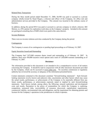 7

Related Party Transactions

During the three month period ended December 31, 2006, $4,500 was paid or accrued to a private
company wholly-owned by Stuart Rogers, a director and officer of the Company, for office rent and
administration services provided to the Company. This amount was incurred in the ordinary course of
business.

In addition, during the period $914 was paid or accrued to a private company in which a director, Bill
Morton, is a 50% partner for exploration work done on the Company’s property. Included in this amount
are geological consulting fees of $600 which were paid to this same director.

Investor Relations

There were no investor relations activities conducted by the Company during the period.

Contingencies

The Company is aware of no contingencies or pending legal proceedings as of February 14, 2007.

Equity Securities Issued and Outstanding

The Company had 7,475,000 common shares issued and outstanding as of February 14, 2007. In
addition, there were 450,000 incentive stock options and a total of 1,820,000 warrants outstanding as of
February 14, 2007.
                                              Disclaimer

The information provided in this document is not intended to be a comprehensive review of all matters
concerning the Company. It should be read in conjunction with all other disclosure documents provided
by the Company, which can be accessed at www.sedar.com. No securities commission or regulatory
authority has reviewed the accuracy or adequacy of the information presented herein.

Certain statements contained in this document constitute “forward-looking statements”. Such forward-
looking statements involve known and unknown risks, uncertainties and other factors which may cause
the actual results, performance, or achievements of the Company to be materially different from any
future results, performance, or achievements expressly stated or implied by such forward-looking
statements. Such factors include, among others, the following: mineral exploration and development
costs and results, fluctuation in the prices of commodities for which the Company is exploring,
competition, uninsured risks, recoverability of resources discovered, capitalization requirements,
commercial viability, environmental risks and obligations, and the requirement for obtaining permits and
licenses for the Company’s operations in the jurisdictions in which it operates.
 
