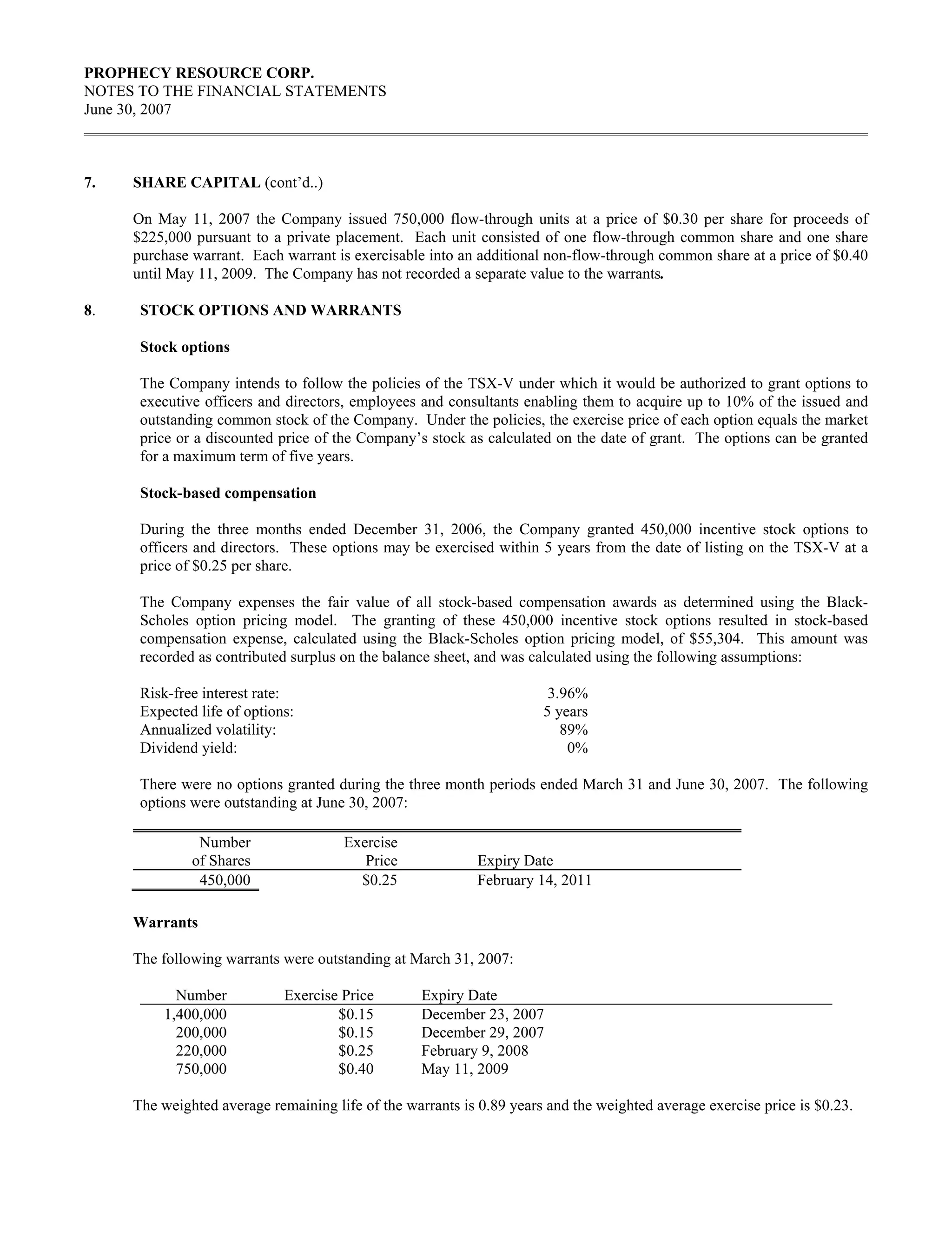 PROPHECY RESOURCE CORP.
NOTES TO THE FINANCIAL STATEMENTS
June 30, 2007



7.   SHARE CAPITAL (cont’d..)

     On May 11, 2007 the Company issued 750,000 flow-through units at a price of $0.30 per share for proceeds of
     $225,000 pursuant to a private placement. Each unit consisted of one flow-through common share and one share
     purchase warrant. Each warrant is exercisable into an additional non-flow-through common share at a price of $0.40
     until May 11, 2009. The Company has not recorded a separate value to the warrants.

8.    STOCK OPTIONS AND WARRANTS

      Stock options

      The Company intends to follow the policies of the TSX-V under which it would be authorized to grant options to
      executive officers and directors, employees and consultants enabling them to acquire up to 10% of the issued and
      outstanding common stock of the Company. Under the policies, the exercise price of each option equals the market
      price or a discounted price of the Company’s stock as calculated on the date of grant. The options can be granted
      for a maximum term of five years.

      Stock-based compensation

      During the three months ended December 31, 2006, the Company granted 450,000 incentive stock options to
      officers and directors. These options may be exercised within 5 years from the date of listing on the TSX-V at a
      price of $0.25 per share.

      The Company expenses the fair value of all stock-based compensation awards as determined using the Black-
      Scholes option pricing model. The granting of these 450,000 incentive stock options resulted in stock-based
      compensation expense, calculated using the Black-Scholes option pricing model, of $55,304. This amount was
      recorded as contributed surplus on the balance sheet, and was calculated using the following assumptions:

      Risk-free interest rate:                                         3.96%
      Expected life of options:                                       5 years
      Annualized volatility:                                             89%
      Dividend yield:                                                     0%

      There were no options granted during the three month periods ended March 31 and June 30, 2007. The following
      options were outstanding at June 30, 2007:

               Number                 Exercise
              of Shares                  Price             Expiry Date
               450,000                  $0.25              February 14, 2011

     Warrants

     The following warrants were outstanding at March 31, 2007:

           Number            Exercise Price        Expiry Date
         1,400,000                   $0.15         December 23, 2007
           200,000                   $0.15         December 29, 2007
           220,000                   $0.25         February 9, 2008
           750,000                   $0.40         May 11, 2009

     The weighted average remaining life of the warrants is 0.89 years and the weighted average exercise price is $0.23.
 
