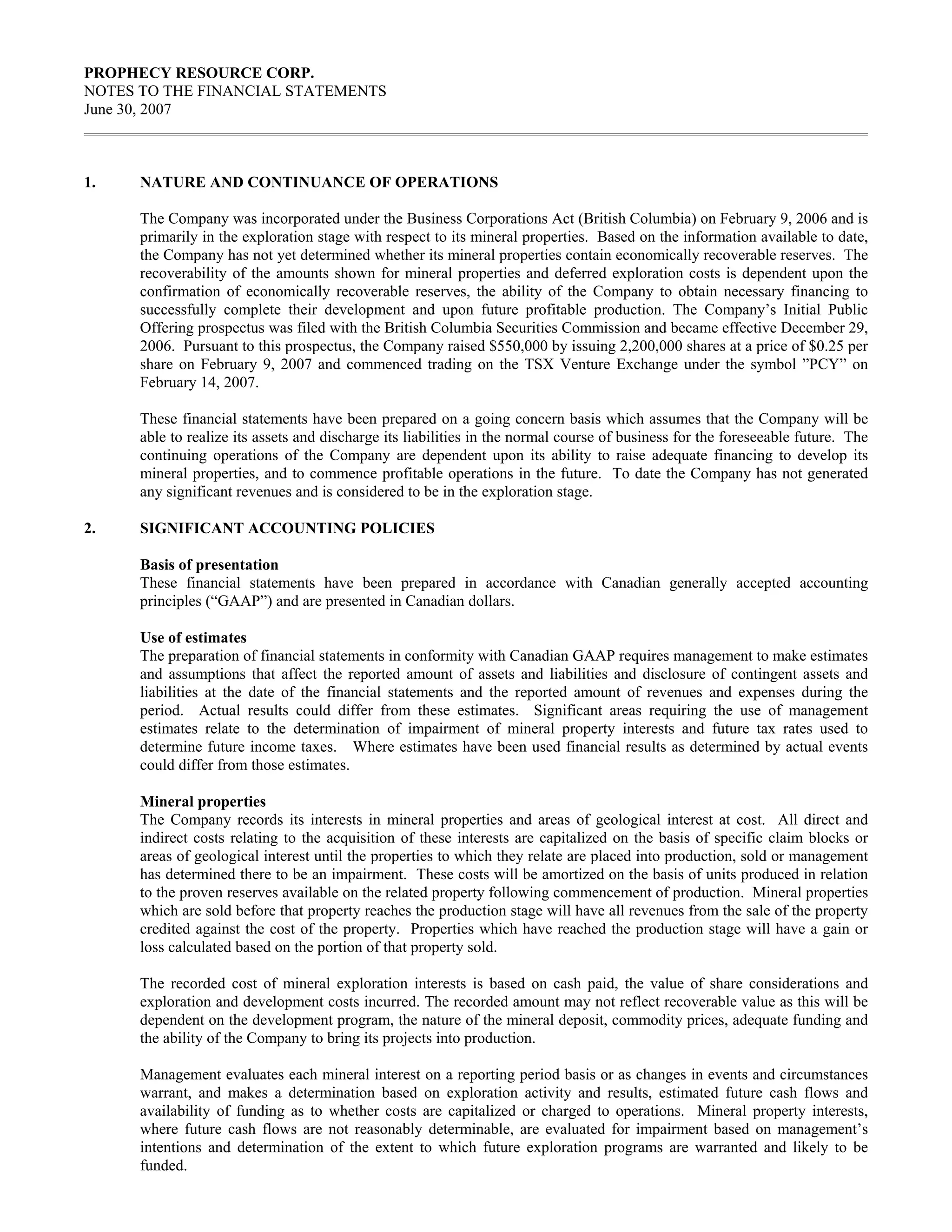 PROPHECY RESOURCE CORP.
NOTES TO THE FINANCIAL STATEMENTS
June 30, 2007



1.    NATURE AND CONTINUANCE OF OPERATIONS

      The Company was incorporated under the Business Corporations Act (British Columbia) on February 9, 2006 and is
      primarily in the exploration stage with respect to its mineral properties. Based on the information available to date,
      the Company has not yet determined whether its mineral properties contain economically recoverable reserves. The
      recoverability of the amounts shown for mineral properties and deferred exploration costs is dependent upon the
      confirmation of economically recoverable reserves, the ability of the Company to obtain necessary financing to
      successfully complete their development and upon future profitable production. The Company’s Initial Public
      Offering prospectus was filed with the British Columbia Securities Commission and became effective December 29,
      2006. Pursuant to this prospectus, the Company raised $550,000 by issuing 2,200,000 shares at a price of $0.25 per
      share on February 9, 2007 and commenced trading on the TSX Venture Exchange under the symbol ”PCY” on
      February 14, 2007.

      These financial statements have been prepared on a going concern basis which assumes that the Company will be
      able to realize its assets and discharge its liabilities in the normal course of business for the foreseeable future. The
      continuing operations of the Company are dependent upon its ability to raise adequate financing to develop its
      mineral properties, and to commence profitable operations in the future. To date the Company has not generated
      any significant revenues and is considered to be in the exploration stage.

2.    SIGNIFICANT ACCOUNTING POLICIES

      Basis of presentation
      These financial statements have been prepared in accordance with Canadian generally accepted accounting
      principles (“GAAP”) and are presented in Canadian dollars.

      Use of estimates
      The preparation of financial statements in conformity with Canadian GAAP requires management to make estimates
      and assumptions that affect the reported amount of assets and liabilities and disclosure of contingent assets and
      liabilities at the date of the financial statements and the reported amount of revenues and expenses during the
      period. Actual results could differ from these estimates. Significant areas requiring the use of management
      estimates relate to the determination of impairment of mineral property interests and future tax rates used to
      determine future income taxes. Where estimates have been used financial results as determined by actual events
      could differ from those estimates.

      Mineral properties
      The Company records its interests in mineral properties and areas of geological interest at cost. All direct and
      indirect costs relating to the acquisition of these interests are capitalized on the basis of specific claim blocks or
      areas of geological interest until the properties to which they relate are placed into production, sold or management
      has determined there to be an impairment. These costs will be amortized on the basis of units produced in relation
      to the proven reserves available on the related property following commencement of production. Mineral properties
      which are sold before that property reaches the production stage will have all revenues from the sale of the property
      credited against the cost of the property. Properties which have reached the production stage will have a gain or
      loss calculated based on the portion of that property sold.

      The recorded cost of mineral exploration interests is based on cash paid, the value of share considerations and
      exploration and development costs incurred. The recorded amount may not reflect recoverable value as this will be
      dependent on the development program, the nature of the mineral deposit, commodity prices, adequate funding and
      the ability of the Company to bring its projects into production.

      Management evaluates each mineral interest on a reporting period basis or as changes in events and circumstances
      warrant, and makes a determination based on exploration activity and results, estimated future cash flows and
      availability of funding as to whether costs are capitalized or charged to operations. Mineral property interests,
      where future cash flows are not reasonably determinable, are evaluated for impairment based on management’s
      intentions and determination of the extent to which future exploration programs are warranted and likely to be
      funded.
 