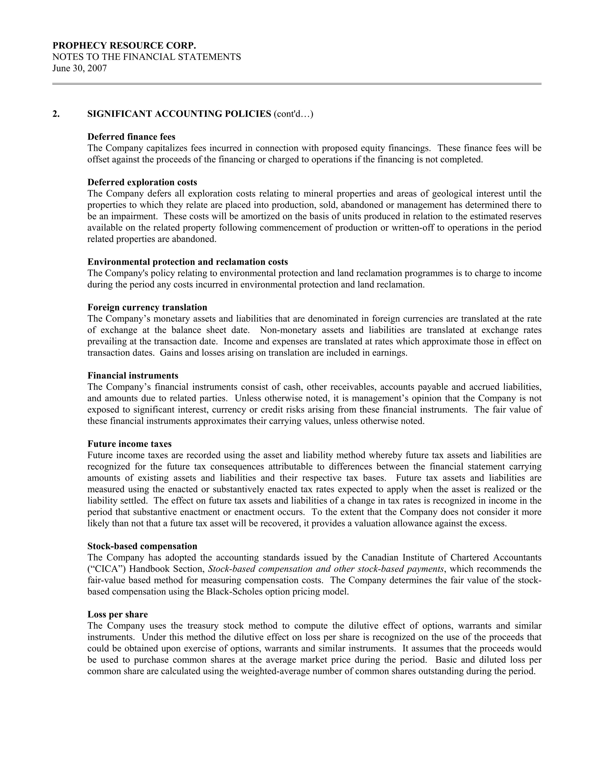 PROPHECY RESOURCE CORP.
NOTES TO THE FINANCIAL STATEMENTS
June 30, 2007



2.    SIGNIFICANT ACCOUNTING POLICIES (cont'd…)

      Deferred finance fees
      The Company capitalizes fees incurred in connection with proposed equity financings. These finance fees will be
      offset against the proceeds of the financing or charged to operations if the financing is not completed.

      Deferred exploration costs
      The Company defers all exploration costs relating to mineral properties and areas of geological interest until the
      properties to which they relate are placed into production, sold, abandoned or management has determined there to
      be an impairment. These costs will be amortized on the basis of units produced in relation to the estimated reserves
      available on the related property following commencement of production or written-off to operations in the period
      related properties are abandoned.

      Environmental protection and reclamation costs
      The Company's policy relating to environmental protection and land reclamation programmes is to charge to income
      during the period any costs incurred in environmental protection and land reclamation.

      Foreign currency translation
      The Company’s monetary assets and liabilities that are denominated in foreign currencies are translated at the rate
      of exchange at the balance sheet date. Non-monetary assets and liabilities are translated at exchange rates
      prevailing at the transaction date. Income and expenses are translated at rates which approximate those in effect on
      transaction dates. Gains and losses arising on translation are included in earnings.

      Financial instruments
      The Company’s financial instruments consist of cash, other receivables, accounts payable and accrued liabilities,
      and amounts due to related parties. Unless otherwise noted, it is management’s opinion that the Company is not
      exposed to significant interest, currency or credit risks arising from these financial instruments. The fair value of
      these financial instruments approximates their carrying values, unless otherwise noted.

      Future income taxes
      Future income taxes are recorded using the asset and liability method whereby future tax assets and liabilities are
      recognized for the future tax consequences attributable to differences between the financial statement carrying
      amounts of existing assets and liabilities and their respective tax bases. Future tax assets and liabilities are
      measured using the enacted or substantively enacted tax rates expected to apply when the asset is realized or the
      liability settled. The effect on future tax assets and liabilities of a change in tax rates is recognized in income in the
      period that substantive enactment or enactment occurs. To the extent that the Company does not consider it more
      likely than not that a future tax asset will be recovered, it provides a valuation allowance against the excess.

      Stock-based compensation
      The Company has adopted the accounting standards issued by the Canadian Institute of Chartered Accountants
      (“CICA”) Handbook Section, Stock-based compensation and other stock-based payments, which recommends the
      fair-value based method for measuring compensation costs. The Company determines the fair value of the stock-
      based compensation using the Black-Scholes option pricing model.

      Loss per share
      The Company uses the treasury stock method to compute the dilutive effect of options, warrants and similar
      instruments. Under this method the dilutive effect on loss per share is recognized on the use of the proceeds that
      could be obtained upon exercise of options, warrants and similar instruments. It assumes that the proceeds would
      be used to purchase common shares at the average market price during the period. Basic and diluted loss per
      common share are calculated using the weighted-average number of common shares outstanding during the period.
 