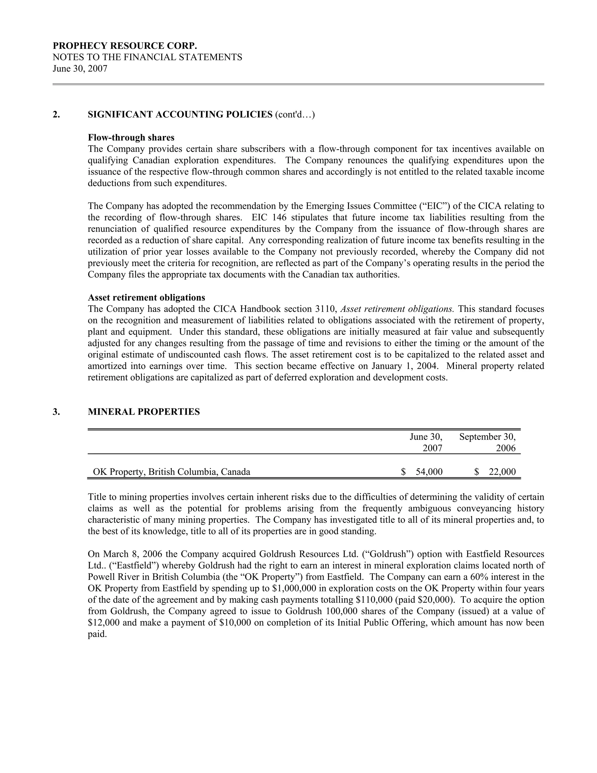 PROPHECY RESOURCE CORP.
NOTES TO THE FINANCIAL STATEMENTS
June 30, 2007



2.    SIGNIFICANT ACCOUNTING POLICIES (cont'd…)

      Flow-through shares
      The Company provides certain share subscribers with a flow-through component for tax incentives available on
      qualifying Canadian exploration expenditures. The Company renounces the qualifying expenditures upon the
      issuance of the respective flow-through common shares and accordingly is not entitled to the related taxable income
      deductions from such expenditures.

      The Company has adopted the recommendation by the Emerging Issues Committee (“EIC”) of the CICA relating to
      the recording of flow-through shares. EIC 146 stipulates that future income tax liabilities resulting from the
      renunciation of qualified resource expenditures by the Company from the issuance of flow-through shares are
      recorded as a reduction of share capital. Any corresponding realization of future income tax benefits resulting in the
      utilization of prior year losses available to the Company not previously recorded, whereby the Company did not
      previously meet the criteria for recognition, are reflected as part of the Company’s operating results in the period the
      Company files the appropriate tax documents with the Canadian tax authorities.

      Asset retirement obligations
      The Company has adopted the CICA Handbook section 3110, Asset retirement obligations. This standard focuses
      on the recognition and measurement of liabilities related to obligations associated with the retirement of property,
      plant and equipment. Under this standard, these obligations are initially measured at fair value and subsequently
      adjusted for any changes resulting from the passage of time and revisions to either the timing or the amount of the
      original estimate of undiscounted cash flows. The asset retirement cost is to be capitalized to the related asset and
      amortized into earnings over time. This section became effective on January 1, 2004. Mineral property related
      retirement obligations are capitalized as part of deferred exploration and development costs.


3.    MINERAL PROPERTIES

                                                                                             June 30,   September 30,
                                                                                                2007            2006

       OK Property, British Columbia, Canada                                             $    54,000        $   22,000

      Title to mining properties involves certain inherent risks due to the difficulties of determining the validity of certain
      claims as well as the potential for problems arising from the frequently ambiguous conveyancing history
      characteristic of many mining properties. The Company has investigated title to all of its mineral properties and, to
      the best of its knowledge, title to all of its properties are in good standing.

      On March 8, 2006 the Company acquired Goldrush Resources Ltd. (“Goldrush”) option with Eastfield Resources
      Ltd.. (“Eastfield”) whereby Goldrush had the right to earn an interest in mineral exploration claims located north of
      Powell River in British Columbia (the “OK Property”) from Eastfield. The Company can earn a 60% interest in the
      OK Property from Eastfield by spending up to $1,000,000 in exploration costs on the OK Property within four years
      of the date of the agreement and by making cash payments totalling $110,000 (paid $20,000). To acquire the option
      from Goldrush, the Company agreed to issue to Goldrush 100,000 shares of the Company (issued) at a value of
      $12,000 and make a payment of $10,000 on completion of its Initial Public Offering, which amount has now been
      paid.
 