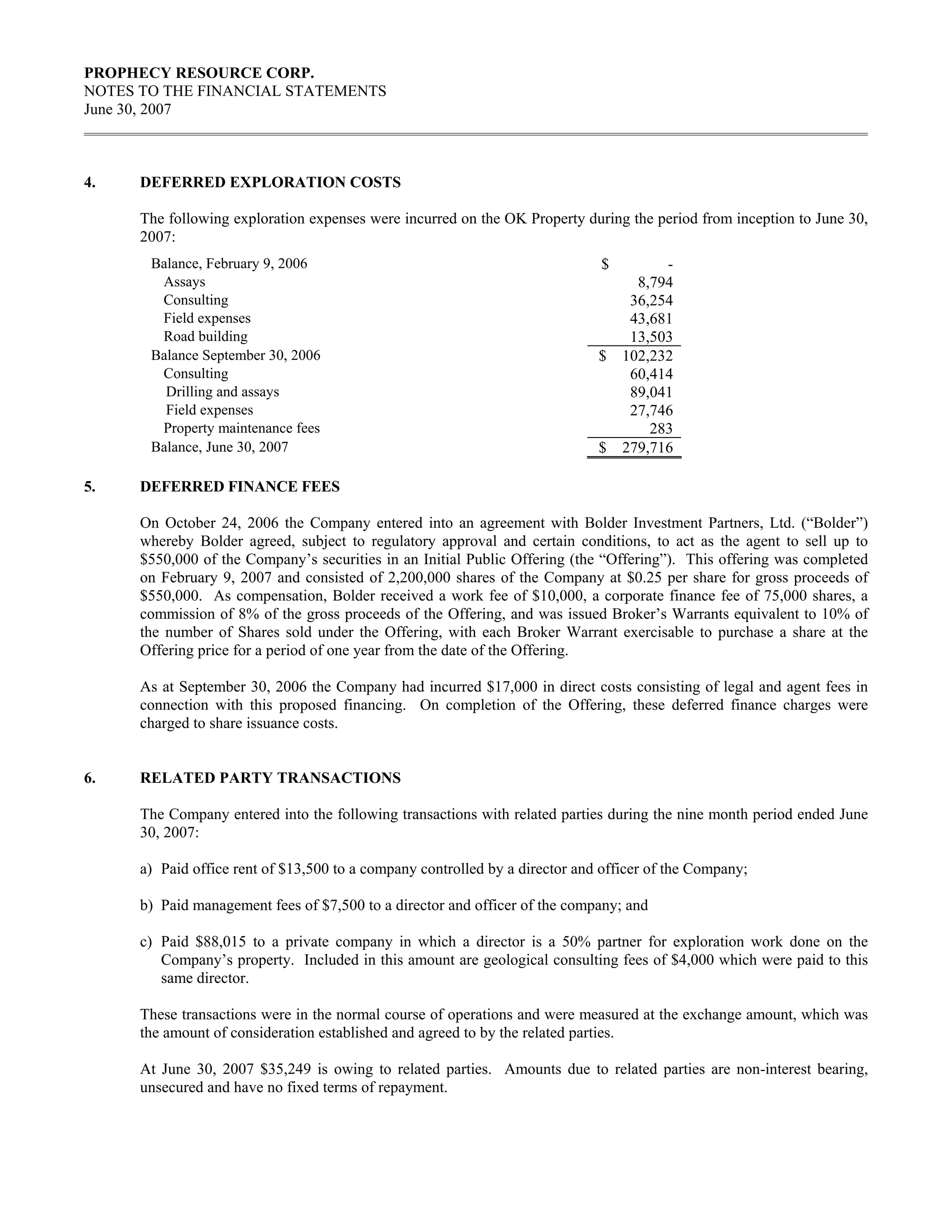 PROPHECY RESOURCE CORP.
NOTES TO THE FINANCIAL STATEMENTS
June 30, 2007



4.    DEFERRED EXPLORATION COSTS

      The following exploration expenses were incurred on the OK Property during the period from inception to June 30,
      2007:
       Balance, February 9, 2006                                              $         -
        Assays                                                                      8,794
        Consulting                                                                 36,254
        Field expenses                                                             43,681
        Road building                                                              13,503
       Balance September 30, 2006                                             $   102,232
        Consulting                                                                 60,414
         Drilling and assays                                                       89,041
         Field expenses                                                            27,746
        Property maintenance fees                                                     283
       Balance, June 30, 2007                                                 $   279,716

5.    DEFERRED FINANCE FEES

      On October 24, 2006 the Company entered into an agreement with Bolder Investment Partners, Ltd. (“Bolder”)
      whereby Bolder agreed, subject to regulatory approval and certain conditions, to act as the agent to sell up to
      $550,000 of the Company’s securities in an Initial Public Offering (the “Offering”). This offering was completed
      on February 9, 2007 and consisted of 2,200,000 shares of the Company at $0.25 per share for gross proceeds of
      $550,000. As compensation, Bolder received a work fee of $10,000, a corporate finance fee of 75,000 shares, a
      commission of 8% of the gross proceeds of the Offering, and was issued Broker’s Warrants equivalent to 10% of
      the number of Shares sold under the Offering, with each Broker Warrant exercisable to purchase a share at the
      Offering price for a period of one year from the date of the Offering.

      As at September 30, 2006 the Company had incurred $17,000 in direct costs consisting of legal and agent fees in
      connection with this proposed financing. On completion of the Offering, these deferred finance charges were
      charged to share issuance costs.


6.    RELATED PARTY TRANSACTIONS

      The Company entered into the following transactions with related parties during the nine month period ended June
      30, 2007:

      a) Paid office rent of $13,500 to a company controlled by a director and officer of the Company;

      b) Paid management fees of $7,500 to a director and officer of the company; and

      c) Paid $88,015 to a private company in which a director is a 50% partner for exploration work done on the
         Company’s property. Included in this amount are geological consulting fees of $4,000 which were paid to this
         same director.

      These transactions were in the normal course of operations and were measured at the exchange amount, which was
      the amount of consideration established and agreed to by the related parties.

      At June 30, 2007 $35,249 is owing to related parties. Amounts due to related parties are non-interest bearing,
      unsecured and have no fixed terms of repayment.
 