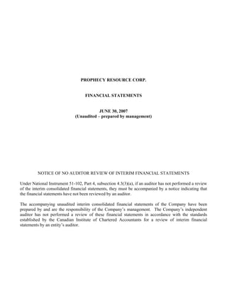 PROPHECY RESOURCE CORP.


                                    FINANCIAL STATEMENTS


                                          JUNE 30, 2007
                              (Unaudited – prepared by management)




         NOTICE OF NO AUDITOR REVIEW OF INTERIM FINANCIAL STATEMENTS

Under National Instrument 51-102, Part 4, subsection 4.3(3)(a), if an auditor has not performed a review
of the interim consolidated financial statements, they must be accompanied by a notice indicating that
the financial statements have not been reviewed by an auditor.

The accompanying unaudited interim consolidated financial statements of the Company have been
prepared by and are the responsibility of the Company’s management. The Company’s independent
auditor has not performed a review of these financial statements in accordance with the standards
established by the Canadian Institute of Chartered Accountants for a review of interim financial
statements by an entity’s auditor.
 