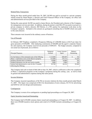 10

Related Party Transactions

During the three month period ended June 30, 2007, $4,500 was paid or accrued to a private company
wholly-owned by Stuart Rogers, a director and Chief Financial Officer of the Company, for office rent
and administration services provided to the Company.

During this same period, $4,500 was paid to James Brown, the President and a director of the Company,
for management services provided. In addition, during the period a total $86,199 was paid or accrued to a
private company in which a director, Bill Morton, is a 50% partner for exploration work done on the
Company’s property. Included in this amount are geological consulting fees of $4,000 which were paid
to this same director.

These amounts were incurred in the ordinary course of business.

Use of Proceeds

In February 2007 Prophecy completed a Prospectus Offering of 2,200,000 shares at $0.25 per share for
gross proceeds of $550,000. After deducting commission of $44,000 and the agent’s corporate finance
fee and expenses, the Company received net proceeds of $489,833. The budget amounts, compared to
our actual use of proceeds, are as follows:

                                                              Budgeted      Actual Amount    Balance
Principal Purposes:                                           Amount            Spent       Remaining

For the balance of the estimated costs of the Offering           $ 65,000         $90,969    $       Nil
Phase 1 exploration costs on the Okeover property                 333,000         279,716         53,284
Property payment due to Goldrush                                   10,000          10,000            Nil
Property payments over the next twelve months                       5,000           5,000            Nil
General and administrative costs for the 12 months                 89,700          44,216         45,484
following the Offering

The Company had cash on hand of $461,966 at June 30, 2007, which is sufficient to allow the completion
of Phase 1 exploration programs on the Company’s properties during the coming year, as well as fund
its general and administrative expenses during that same period.

Investor Relations

The Company incurred expenditures of $6,784 on investor relations the three month period ended March
31, 2007. This figure was comprised of $812 for dissemination of news releases, $5,732 for advertising
and $240 for web site design and maintenance.

Contingencies

The Company is aware of no contingencies or pending legal proceedings as of August 20, 2007.

Equity Securities Issued and Outstanding

The Company had 8,250,000 common shares issued and outstanding as of August 20, 2007. In addition,
there were 450,000 incentive stock options and a total of 2,570,000 warrants outstanding as of August 20,
2007.
 