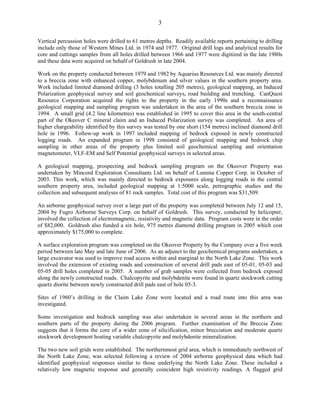 3

Vertical percussion holes were drilled to 61 metres depths. Readily available reports pertaining to drilling
include only those of Western Mines Ltd. in 1974 and 1977. Original drill logs and analytical results for
core and cuttings samples from all holes drilled between 1966 and 1977 were digitized in the late 1980s
and these data were acquired on behalf of Goldrush in late 2004.

Work on the property conducted between 1979 and 1982 by Aquarius Resources Ltd. was mainly directed
to a breccia zone with enhanced copper, molybdenum and silver values in the southern property area.
Work included limited diamond drilling (3 holes totalling 205 metres), geological mapping, an Induced
Polarization geophysical survey and soil geochemical surveys, road building and trenching. CanQuest
Resource Corporation acquired the rights to the property in the early 1990s and a reconnaissance
geological mapping and sampling program was undertaken in the area of the southern breccia zone in
1994. A small grid (4.2 line kilometres) was established in 1995 to cover this area in the south-central
part of the Okeover C mineral claim and an Induced Polarization survey was completed. An area of
higher chargeability identified by this survey was tested by one short (154 metres) inclined diamond drill
hole in 1996. Follow-up work in 1997 included mapping of bedrock exposed in newly constructed
logging roads. An expanded program in 1998 consisted of geological mapping and bedrock chip
sampling in other areas of the property plus limited soil geochemical sampling and orientation
magnetometer, VLF-EM and Self Potential geophysical surveys in selected areas.

A geological mapping, prospecting and bedrock sampling program on the Okeover Property was
undertaken by Mincord Exploration Consultants Ltd. on behalf of Lumina Copper Corp. in October of
2003. This work, which was mainly directed to bedrock exposures along logging roads in the central
southern property area, included geological mapping at 1:5000 scale, petrographic studies and the
collection and subsequent analyses of 81 rock samples. Total cost of this program was $31,509.

An airborne geophysical survey over a large part of the property was completed between July 12 and 15,
2004 by Fugro Airborne Surveys Corp. on behalf of Goldrush. This survey, conducted by helicopter,
involved the collection of electromagnetic, resistivity and magnetic data. Program costs were in the order
of $82,000. Goldrush also funded a six hole, 975 metres diamond drilling program in 2005 which cost
approximately $175,000 to complete.

A surface exploration program was completed on the Okeover Property by the Company over a five week
period between late May and late June of 2006. As an adjunct to the geochemical programs undertaken, a
large excavator was used to improve road access within and marginal to the North Lake Zone. This work
involved the extension of existing roads and construction of several drill pads east of 05-01, 05-03 and
05-05 drill holes completed in 2005. A number of grab samples were collected from bedrock exposed
along the newly constructed roads. Chalcopyrite and molybdenite were found in quartz stockwork cutting
quartz diorite between newly constructed drill pads east of hole 05-3.

Sites of 1960’s drilling in the Claim Lake Zone were located and a road route into this area was
investigated.

Some investigation and bedrock sampling was also undertaken in several areas in the northern and
southern parts of the property during the 2006 program. Further examination of the Breccia Zone
suggests that it forms the core of a wider zone of silicification, minor brecciation and moderate quartz
stockwork development hosting variable chalcopyrite and molybdenite mineralization.

The two new soil grids were established. The northernmost grid area, which is immediately northwest of
the North Lake Zone, was selected following a review of 2004 airborne geophysical data which had
identified geophysical responses similar to those underlying the North Lake Zone. These included a
relatively low magnetic response and generally coincident high resistivity readings. A flagged grid
 