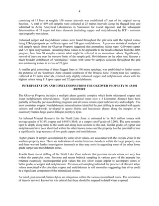 4

consisting of 15 lines at roughly 100 metres intervals was established off part of the original survey
baseline. A total of 499 soil samples were collected at 25 metres intervals along the flagged lines and
submitted to Acme Analytical Laboratories in Vancouver for 4-acid digestion and the subsequent
determination of 35 major and trace elements (including copper and molybdenum) by ICP – emission
spectrography procedures.

Enhanced copper and molybdenum values were found throughout the grid area with the highest values
being 1244 ppm (parts per million) copper and 534 ppm molybdenum. A previous statistical analysis of
soil sample results from the Okeover Property suggested that anomalous values were >260 ppm copper
and >27 ppm molybdenum. Assuming these values to be applicable to the results obtained from the 2006
program, less than 20 samples contain what might be referred to as anomalous values. Significantly,
several of these are near the western limits of the sample grid. Molybdenum on the other hand features a
much broader distribution of “anomalous” values with some 90 samples collected throughout the grid
area containing values in excess of 27 ppm.

A smaller grid, consisting of three flagged lines at 100 metre spacings, was established to further assess
the potential of the Southwest Zone situated southwest of the Breccia Zone. Ninety-nine soil samples,
collected at 25 metre intervals, returned only slightly enhanced copper and molybdenum values with the
highest values being 115 ppm copper and 52 ppm molybdenum.

  INTERPRETATION AND CONCLUSIONS FROM THE OKEOVER PROPERTY NI 43-101
                              REPORT

The Okeover Property includes a multiple phase granitic complex which hosts widespread copper and
lesser molybdenum mineralization. Eight mineralized zones over a 5 kilometres distance have been
partially defined by previous drilling programs and all zones remain open both laterally and to depth. The
most consistent copper (+molybdenum) mineralization identified by past drilling is associated with quartz
veinlets and stockworks developed in quartz diorite and leucocratic phases along the margins of an
essentially barren, large quartz-feldspar porphyry dyke.

An Inferred Mineral Resource for the North Lake Zone is estimated to be 86.8 million tonnes with
average grades of 0.31% copper and 0.014% MoS2 at a copper cutoff grade of 0.20%. The zone remains
open to depth, along trend to the south and along most sections to the east. Similar grades of copper and
molybdenum have been identified within the other known zones and the property has the potential to host
a significantly large resource of low grade copper and molybdenum.

Higher grades of copper, accompanied by some silver values, are associated with the Breccia Zone in the
southern property area. There are indications of similar breccias elsewhere within the large property area
and these warrant further investigation inasmuch as they may assist in upgrading some of the other lower
grade copper and molybdenum zones.

Results from recent drilling of the North Lake Zone indicate that precious metals values are very low
within this particular zone. Previous and recent bedrock sampling in various parts of the property has
returned essentially inconsequential gold values but low silver values appear to accompany zones of
better grades of copper and molybdenum. Previous soil sampling indicated the presence of elevated silver
values associated with coincident copper and molybdenum in soil anomalies suggesting that silver could
be a significant component of the mineralized system.

As noted, post-mineral, barren dykes are ubiquitous within the various mineralized zones. The orientation
of these is not well known but it is critical that these should be mapped in detail where exposed.
 