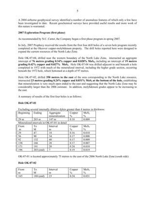 5

A 2004 airborne geophysical survey identified a number of anomalous features of which only a few have
been investigated to date. Recent geochemical surveys have provided useful results and more work of
this nature is warranted.

2007 Exploration Program (first phase)

As recommended by N.C. Carter, the Company began a first phase program in spring 2007.

In July, 2007 Prophecy received the results from the first four drill holes of a seven hole program recently
completed at the Okeover copper-molybdenum property. The drill holes reported here were designed to
expand the current resources of the North Lake Zone.

Hole OK-07-04, drilled near the western boundary of the North Lake Zone, intersected an aggregate
intercept of 76 metres grading 0.34% copper and 0.020% MoS2, including an intercept of 19 metres
grading 0.42% copper and 0.027% MoS2. Hole OK-07-04 was drilled adjacent to and beneath a hole
completed in 1972 with much of the mineralized interval, including the higher grade section, occurring
beneath the 1972 hole, which bottomed at a depth of 97 metres.

Hole OK-07-02, drilled 350 metres to the east of the area corresponding to the North Lake resource,
intersected 23 metres grading 0.24% copper and 0.031% MoS2 at the bottom of the hole, establishing
that mineralization is very much open ended to the east and suggesting that the North Lake Zone may be
considerably larger than the 2006 estimate. In addition, molybdenum grades appear to be increasing to
the east.

A summary of results of the first four holes is as follows:

Hole OK-07-01

Excluding several internally dilutive dykes greater than 4 metres in thickness:
Beginning Ending            Aggregate          Copper      MoS2
                            mineralization     %           %
29 m         203 m          147 m              0.18        0.009
Mineralized intervals in OK-07-01 in detail
From         To             Interval           Copper      MoS2
 m           M              m                  %           %
29           47             18                 0.16        0.010
56           90             34                 0.17        0.008
92           132            40                 0.17        0.009
138          166            28                 0.17        0.007
171          191            20                 0.24        0.010
196          203 (end)      7                  0.19        0.019

OK-07-01 is located approximately 75 metres to the east of the 2006 North Lake Zone (south side).

Hole OK-07-02

From          To            Interval           Copper         MoS2
m             M             m                  %              %
165           188 (end)     23                 0.24           0.031
 