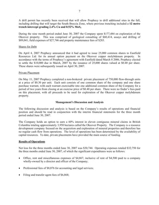 7

A drill permit has recently been received that will allow Prophecy to drill additional sites in the fall,
including drilling that will target the South Breccia Zone, where previous trenching included a 12 metre
trench intercept grading 2.4% Cu and 0.52% MoS2

During the nine month period ended June 30, 2007 the Company spent $177,484 on exploration of the
Okeover property. This was comprised of geological consulting of $60,414, assays and drilling of
$89,041, field expenses of $27,746 and property maintenance fees of $283.

Shares for Debt

On April 4, 2007 Prophecy announced that it had agreed to issue 25,000 common shares to Eastfield
Resources Ltd. for its annual option payment on the Okeover copper molybdenum property. In
accordance with the terms of Prophecy’s agreement with Eastfield dated March 8 2006, Prophecy elected
to settle the $10,000 due in March, 2007 by the issuance of 25,000 shares valued at $0.40 per share.
These shares were subsequently issued on April 30, 2007.

Private Placement

On May 11, 2007 Prophecy completed a non-brokered private placement of 750,000 flow-through units
at a price of $0.30 per unit. Each unit consists of one common share of the company and one share
purchase warrant, with each warrant exercisable into one additional common share of the Company for a
period of two years from closing at an exercise price of $0.40 per share. There were no finder’s fees paid
on this placement, with all proceeds to be used for exploration of the Okeover copper molybdenum
property.

                                Management’s Discussion and Analysis

The following discussion and analysis is based on the Company’s results of operations and financial
position and should be read in conjunction with the interim financial statements for the three month
period ended June 30, 2007.

The Company holds an option to earn a 60% interest in eleven contiguous mineral claims in British
Columbia totaling approximately 3,950 hectares called the Okeover Property. The Company is a resource
development company focused on the acquisition and exploration of mineral properties and therefore has
no regular cash flow from operations. The level of operations has been determined by the availability of
capital resources. To date, private placements have provided the main source of funding.

Results of Operations

Net loss for the three months ended June 30, 2007 was $30,744. Operating expenses totaled $32,750 for
the three months ended June 30, 2007, of which the significant expenditures were as follows:

•   Office, rent and miscellaneous expenses of $4,867, inclusive of rent of $4,500 paid to a company
    wholly-owned by a director and officer of the Company;

•   Professional fees of $8,076 for accounting and legal services;

•   Filing and transfer agent fees of $6,868;
 