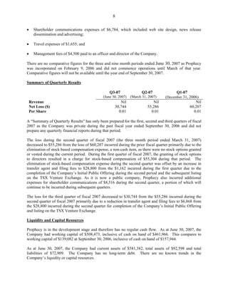 8

•     Shareholder communications expenses of $6,784, which included web site design, news release
      dissemination and advertising;

•     Travel expenses of $1,655; and

•     Management fees of $4,500 paid to an officer and director of the Company.

There are no comparative figures for the three and nine month periods ended June 30, 2007 as Prophecy
was incorporated on February 9, 2006 and did not commence operations until March of that year.
Comparative figures will not be available until the year end of September 30, 2007.

Summary of Quarterly Results

                                                  Q3-07               Q2-07                Q1-07
                                               (June 30, 2007) (March 31, 2007)     (December 31, 2006)
    Revenue                                              Nil                 Nil                       Nil
    Net Loss ($)                                      30,744              55,286                    60,207
    Per Share                                           0.01                0.01                      0.01

A “Summary of Quarterly Results” has only been prepared for the first, second and third quarters of fiscal
2007 as the Company was private during the past fiscal year ended September 30, 2006 and did not
prepare any quarterly financial reports during that period.

The loss during the second quarter of fiscal 2007 (the three month period ended March 31, 2007)
decreased to $55,286 from the loss of $60,207 incurred during the prior fiscal quarter primarily due to the
elimination of stock based compensation expense, a non-cash item, as there were no stock options granted
or vested during the current period. During the first quarter of fiscal 2007, the granting of stock options
to directors resulted in a charge for stock-based compensation of $55,304 during that period. The
elimination of stock-based compensation expense during the second quarter was offset by an increase in
transfer agent and filing fees to $28,800 from the $1,162 incurred during the first quarter due to the
completion of the Company’s Initial Public Offering during the second period and the subsequent listing
on the TSX Venture Exchange. As it is now a public company, Prophecy also incurred additional
expenses for shareholder communications of $8,516 during the second quarter, a portion of which will
continue to be incurred during subsequent quarters.

The loss for the third quarter of fiscal 2007 decreased to $30,744 from the $55,286 incurred during the
second quarter of fiscal 2007 primarily due to a reduction in transfer agent and filing fees to $6,868 from
the $28,800 incurred during the second quarter for completion of the Company’s Initial Public Offering
and listing on the TSX Venture Exchange.

Liquidity and Capital Resources

Prophecy is in the development stage and therefore has no regular cash flow. As at June 30, 2007, the
Company had working capital of $508,473, inclusive of cash on hand of $461,966. This compares to
working capital of $139,082 at September 30, 2006, inclusive of cash on hand of $157,944.

As at June 30, 2007, the Company had current assets of $581,382, total assets of $92,598 and total
liabilities of $72,909. The Company has no long-term debt. There are no known trends in the
Company’s liquidity or capital resources.
 