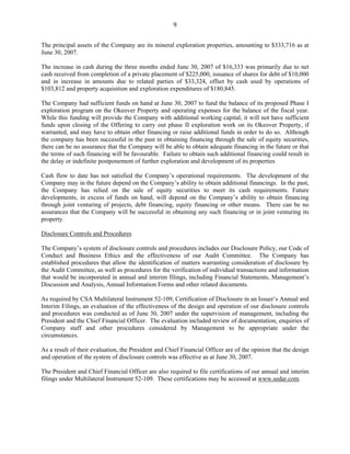 9

The principal assets of the Company are its mineral exploration properties, amounting to $333,716 as at
June 30, 2007.

The increase in cash during the three months ended June 30, 2007 of $16,333 was primarily due to net
cash received from completion of a private placement of $225,000, issuance of shares for debt of $10,000
and in increase in amounts due to related parties of $33,324, offset by cash used by operations of
$103,812 and property acquisition and exploration expenditures of $180,845.

The Company had sufficient funds on hand at June 30, 2007 to fund the balance of its proposed Phase I
exploration program on the Okeover Property and operating expenses for the balance of the fiscal year.
While this funding will provide the Company with additional working capital, it will not have sufficient
funds upon closing of the Offering to carry out phase II exploration work on its Okeover Property, if
warranted, and may have to obtain other financing or raise additional funds in order to do so. Although
the company has been successful in the past in obtaining financing through the sale of equity securities,
there can be no assurance that the Company will be able to obtain adequate financing in the future or that
the terms of such financing will be favourable. Failure to obtain such additional financing could result in
the delay or indefinite postponement of further exploration and development of its properties

Cash flow to date has not satisfied the Company’s operational requirements. The development of the
Company may in the future depend on the Company’s ability to obtain additional financings. In the past,
the Company has relied on the sale of equity securities to meet its cash requirements. Future
developments, in excess of funds on hand, will depend on the Company’s ability to obtain financing
through joint venturing of projects, debt financing, equity financing or other means. There can be no
assurances that the Company will be successful in obtaining any such financing or in joint venturing its
property.

Disclosure Controls and Procedures

The Company’s system of disclosure controls and procedures includes our Disclosure Policy, our Code of
Conduct and Business Ethics and the effectiveness of our Audit Committee. The Company has
established procedures that allow the identification of matters warranting consideration of disclosure by
the Audit Committee, as well as procedures for the verification of individual transactions and information
that would be incorporated in annual and interim filings, including Financial Statements, Management’s
Discussion and Analysis, Annual Information Forms and other related documents.

As required by CSA Multilateral Instrument 52-109, Certification of Disclosure in an Issuer’s Annual and
Interim Filings, an evaluation of the effectiveness of the design and operation of our disclosure controls
and procedures was conducted as of June 30, 2007 under the supervision of management, including the
President and the Chief Financial Officer. The evaluation included review of documentation, enquiries of
Company staff and other procedures considered by Management to be appropriate under the
circumstances.

As a result of their evaluation, the President and Chief Financial Officer are of the opinion that the design
and operation of the system of disclosure controls was effective as at June 30, 2007.

The President and Chief Financial Officer are also required to file certifications of our annual and interim
filings under Multilateral Instrument 52-109. These certifications may be accessed at www.sedar.com.
 