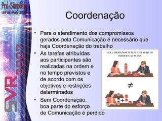 Coordenação Para o atendimento dos compromissos gerados pela Comunicação é necessário que haja Coordenação do trabalho  As tarefas atribuídas aos participantes são realizadas na ordem e no tempo previstos e  de acordo com os  objetivos e restrições determinados   Sem Coordenação, boa parte do esforço de Comunicação é perdido 