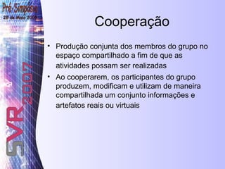 Cooperação Produção conjunta dos membros do grupo no espaço compartilhado a fim de que as atividades possam ser realizadas   Ao cooperarem, os participantes do grupo produzem, modificam e utilizam de maneira compartilhada um conjunto informações e artefatos reais ou virtuais   