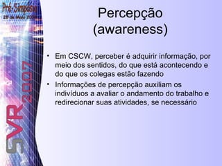 Percepção (awareness) Em CSCW, perceber é adquirir informação, por meio dos sentidos, do que está acontecendo e do que os colegas estão fazendo Informações de percepção auxiliam os indivíduos a avaliar o andamento do trabalho e redirecionar suas atividades, se necessário 