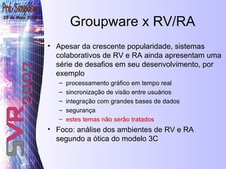 Groupware x RV/RA Apesar da crescente popularidade, sistemas colaborativos de RV e RA ainda apresentam uma série de desafios em seu desenvolvimento, por exemplo processamento gráfico em tempo real  sincronização de visão entre usuários integração com grandes bases de dados  segurança estes temas não serão tratados Foco: análise dos ambientes de RV e RA segundo a ótica do modelo 3C 