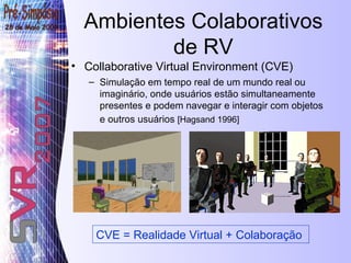 Ambientes Colaborativos de RV Collaborative Virtual Environment (CVE) Simulação em tempo real de um mundo real ou imaginário, onde usuários estão simultaneamente presentes e podem navegar e interagir com objetos e outros usuários  [Hagsand 1996]   CVE = Realidade Virtual + Colaboração 