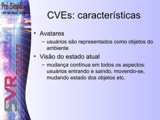 CVEs: características Avatares usuários são representados como objetos do ambiente Visão do estado atual mudança contínua em todos os aspectos: usuários entrando e saindo, movendo-se, mudando estado dos objetos etc.  