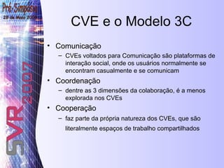 CVE e o Modelo 3C Comunicação CVEs voltados para Comunicação são plataformas de interação social, onde os usuários normalmente se encontram casualmente e se comunicam Coordenação  dentre as 3 dimensões da colaboração, é a menos explorada nos CVEs Cooperação faz parte da própria natureza dos CVEs, que são literalmente espaços de trabalho compartilhados   