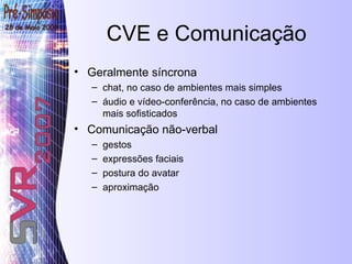 CVE e Comunicação Geralmente síncrona chat, no caso de ambientes mais simples áudio e vídeo-conferência, no caso de ambientes mais sofisticados Comunicação não-verbal  gestos  expressões faciais  postura do avatar aproximação 
