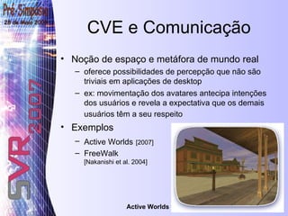 CVE e Comunicação Noção de espaço e metáfora de mundo real  oferece possibilidades de percepção que não são triviais em aplicações de desktop ex: movimentação dos avatares antecipa intenções dos usuários e revela a expectativa que os demais usuários têm a seu respeito   Exemplos Active Worlds   [2007]   FreeWalk [Nakanishi et al. 2004] Active Worlds 