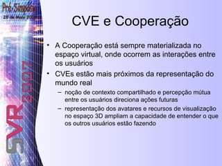 CVE e Cooperação A Cooperação está sempre materializada no espaço virtual, onde ocorrem as interações entre os usuários CVEs estão mais próximos da representação do mundo real  noção de contexto compartilhado e percepção mútua entre os usuários direciona ações futuras  representação dos avatares e recursos de visualização no espaço 3D ampliam a capacidade de entender o que os outros usuários estão fazendo 