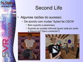 Second Life Algumas razões do sucesso: De acordo com muitas “lições”de CSCW Bom suporte a awareness Suporte ao contato informal (quem está por perto e disponível? Devo contactar?) 