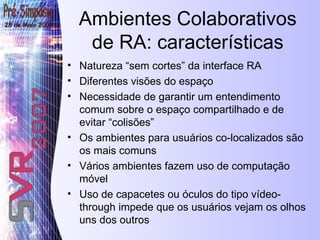 Ambientes Colaborativos de RA: características Natureza “sem cortes” da interface RA Diferentes visões do espaço  Necessidade de garantir um entendimento comum sobre o espaço  compartilhado e de evitar “colisões” Os ambientes para usuários co-localizados são os mais comuns Vários ambientes fazem uso de computação móvel Uso de capacetes ou óculos do tipo vídeo-through impede que os usuários vejam os olhos uns dos outros 