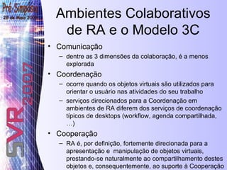 Ambientes Colaborativos de RA e o Modelo 3C Comunicação dentre as 3 dimensões da colaboração, é a menos explorada Coordenação  ocorre quando os objetos virtuais são utilizados para orientar o usuário nas atividades do seu trabalho serviços direcionados para a Coordenação em ambientes de RA diferem dos serviços de coordenação típicos de desktops (workflow, agenda compartilhada,…) Cooperação RA é, por definição, fortemente direcionada para a apresentação e  manipulação de objetos virtuais, prestando-se naturalmente ao compartilhamento destes objetos e, consequentemente, ao suporte à Cooperação 