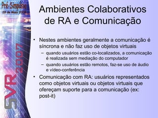 Ambientes Colaborativos de RA e Comunicação Nestes ambientes geralmente a comunicação é síncrona e não faz uso de objetos virtuais quando usuários estão co-localizados, a comunicação é realizada sem mediação do computador  quando usuários estão remotos, faz-se uso de áudio e vídeo-conferência  Comunicação com RA: usuários representados como objetos virtuais ou objetos virtuais que ofereçam suporte para a comunicação (ex: post-it) 