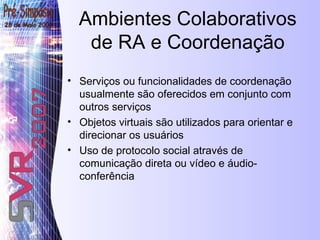 Ambientes Colaborativos de RA e Coordenação Serviços ou funcionalidades de coordenação usualmente são oferecidos em conjunto com outros serviços Objetos virtuais são utilizados para orientar e direcionar os usuários Uso de protocolo social através de comunicação direta ou vídeo e áudio-conferência 