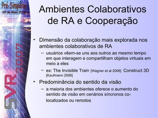 Ambientes Colaborativos de RA e Cooperação Dimensão da colaboração mais explorada nos ambientes colaborativos de RA  usuários vêem-se uns aos outros ao mesmo tempo em que interagem e compartilham objetos virtuais em meio a eles   ex: The Invisible Train   [Wagner et al 2006]   Construct 3D   [Kaufmann 2006] Predominância do sentido da visão a maioria dos ambientes oferece o aumento do sentido da visão em cenários síncronos co-localizados ou remotos   