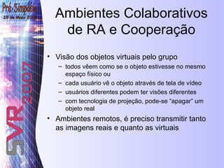 Ambientes Colaborativos de RA e Cooperação Visão dos objetos virtuais pelo grupo todos vêem como se o objeto estivesse no mesmo espaço físico ou cada usuário vê o objeto através de tela de vídeo usuários diferentes podem ter visões diferentes com tecnologia de projeção, pode-se “apagar” um objeto real Ambientes remotos, é preciso transmitir tanto as imagens reais e quanto as virtuais 