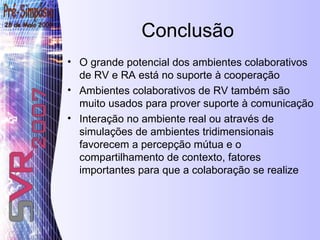 Conclusão O grande potencial dos ambientes colaborativos de RV e RA está no suporte à cooperação   Ambientes colaborativos de RV também são muito usados para prover suporte à comunicação Interação no ambiente real ou através de simulações de ambientes tridimensionais favorecem a percepção mútua e o compartilhamento de contexto, fatores importantes para que a colaboração se realize 