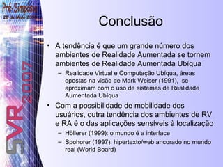 Conclusão A tendência é que um grande número dos ambientes de Realidade Aumentada se tornem ambientes de Realidade Aumentada Ubíqua Realidade Virtual e Computação Ubíqua, áreas opostas na visão de Mark Weiser (1991),  se aproximam com o uso de sistemas de Realidade Aumentada Ubíqua Com a possibilidade de mobilidade dos usuários, outra tendência dos ambientes de RV e RA é o das aplicações sensíveis à localização Höllerer (1999): o mundo é a interface Spohorer (1997): hipertexto/web ancorado no mundo real (World Board) 