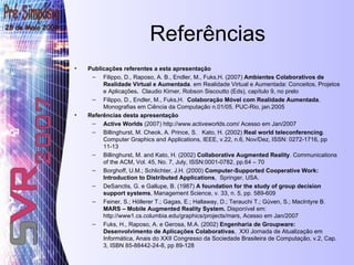 Referências Publicações referentes a esta apresentação Filippo, D., Raposo, A. B., Endler, M., Fuks,H. (2007)  Ambientes Colaborativos de Realidade Virtual e Aumentada . em Realidade Virtual e Aumentada: Conceitos, Projetos e Aplicações .  Claudio Kirner, Robson Siscoutto (Eds), capítulo 9, no prelo Filippo, D., Endler, M., Fuks,H.  Colaboração Móvel com Realidade Aumentada . Monografias em Ciência da Computação n.01/05. PUC-Rio, jan.2005 Referências desta apresentação Active Worlds  (2007) http://www.activeworlds.com/ Acesso em Jan/2007 Billinghurst, M. Cheok, A. Prince, S.  Kato, H. (2002)  Real world teleconferencing . Computer Graphics and Applications, IEEE, v.22, n.6, Nov/Dez, ISSN: 0272-1716, pp 11-13 Billinghurst, M. and Kato, H. (2002)  Collaborative Augmented Reality . Communications of the ACM, Vol. 45, No. 7, July, ISSN:0001-0782, pp.64 – 70  Borghoff, U.M.; Schlichter, J.H. (2000)  Computer-Supported Cooperative Work: Introduction to Distributed Applications ,  Springer, USA. DeSanctis, G. e Gallupe, B. (1987)  A foundation for the study of group decision support systems , Management Science, v. 33, n. 5, pp. 589-609 Feiner, S.; Höllerer T.; Gagas, E.; Hallaway, D.; Terauchi T.; Güven, S.; MacIntyre B.  MARS – Mobile Augmented Reality System.  Disponível em:  http://www1.cs.columbia.edu/graphics/projects/mars, Acesso em Jan/2007 Fuks, H., Raposo, A. e Gerosa, M.A. (2002)  Engenharia de Groupware: Desenvolvimento de Aplicações Colaborativas ,  XXI Jornada de Atualização em Informática, Anais do XXII Congresso da Sociedade Brasileira de Computação, v.2, Cap. 3, ISBN 85-88442-24-8, pp 89-128 