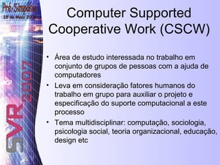 Área de estudo interessada no trabalho em conjunto de grupos de pessoas com a ajuda de computadores Leva em consideração fatores humanos do trabalho em grupo para auxiliar o projeto e especificação do suporte computacional a este processo Tema multidisciplinar: computação, sociologia, psicologia social, teoria organizacional, educação, design etc Computer Supported Cooperative Work (CSCW) 