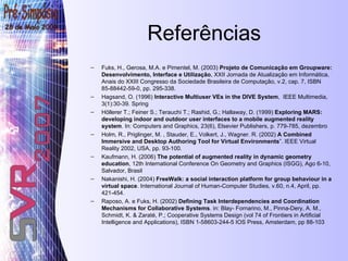 Referências Fuks, H., Gerosa, M.A. e Pimentel, M. (2003)  Projeto de Comunicação em Groupware: Desenvolvimento, Interface e Utilização , XXII Jornada de Atualização em Informática, Anais do XXIII Congresso da Sociedade Brasileira de Computação, v.2, cap. 7, ISBN 85-88442-59-0, pp. 295-338. Hagsand, O. (1996)  Interactive Multiuser VEs in the DIVE System ,  IEEE Multimedia, 3(1):30-39. Spring Höllerer T.; Feiner S.; Terauchi T.; Rashid, G.; Hallaway, D. (1999)  Exploring MARS: developing indoor and outdoor user interfaces to a mobile augmented reality system . In: Computers and Graphics, 23(6), Elsevier Publishers, p. 779-785, dezembro Holm, R., Priglinger, M. , Stauder, E., Volkert, J., Wagner.  R. (2002)  A Combined Immersive and Desktop Authoring Tool for Virtual Environments ”. IEEE Virtual Reality 2002, USA, pp. 93-100.  Kaufmann, H. (2006)  The potential of augmented reality in dynamic geometry education , 12th International Conference On Geometry and Graphics (ISGG), Ago 6-10, Salvador, Brasil  Nakanishi, H. (2004)  FreeWalk: a social interaction platform for group behaviour in a virtual space . International Journal of Human-Computer Studies, v.60, n.4, April, pp. 421-454. Raposo, A. e Fuks, H. (2002)  Defining Task Interdependencies and Coordination Mechanisms for Collaborative Systems . in: Blay- Fornarino, M., Pinna-Dery, A. M., Schmidt, K. & Zaraté, P.; Cooperative Systems Design (vol 74 of Frontiers in Artificial Intelligence and Applications), ISBN 1-58603-244-5 IOS Press, Amsterdam, pp 88-103 