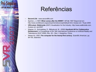 Referências Second Life  - www.secondlife.com Spohrer, J. (1997)  What comes after the WWW? . ISITalk 1997 Disponível em: http://www.worldboard.org/pub/spohrer/wbconcept/default.html, Acesso em: 19.jan.2005 VRContext. Walkinside  (2007) Visualization for the Industry. http://www.walkinside.com, Acesso em Jan/2007 Wagner, D., Schmalstieg, D., Billinghurst, M..  (2006)  Handheld AR for Collaborative Edutainment . In Proceedings of the 16th International Conference on Artificial Reality and Telexistence (ICAT 2006), Nov, 29 – Dec,1, Hangzhou, China. Weiser M. (1991)  The computer for the twenty-first century . Scientific American, pp. 94-100, Setembro 