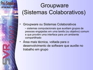 Groupware ou Sistemas Colaborativos sistemas computacionais que auxiliam grupos de pessoas engajadas em uma tarefa (ou objetivo) comum e que provêm uma interface para um ambiente compartilhado Área mais técnica, voltada para o desenvolvimento de software que auxilie no trabalho em grupo Groupware (Sistemas Colaborativos)  