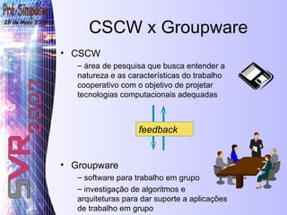 CSCW x Groupware CSCW área de pesquisa que busca entender a natureza e as características do trabalho cooperativo com o objetivo de projetar tecnologias computacionais adequadas Groupware software para trabalho em grupo investigação de algoritmos e arquiteturas para dar suporte a aplicações de trabalho em grupo feedback 