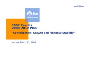 Enel SpA
                                              Investor Relations




2007 Results
2008-2012 Plan
“Consolidation, Growth and Financial Stability”


London, March 13, 2008
 