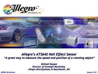 September 2005 Allegro Confidential
FIRST Presentation January 2007
Allegro’s ATS642 Hall Effect SensorAllegro’s ATS642 Hall Effect Sensor
“A great way to measure the speed and position of a rotating object”“A great way to measure the speed and position of a rotating object”
Michael DoogueMichael Doogue
Director of Strategic MarketingDirector of Strategic Marketing
Allegro MicroSystems in Manchester, NHAllegro MicroSystems in Manchester, NH
 