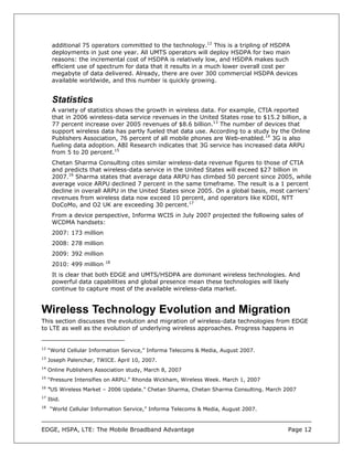 additional 75 operators committed to the technology.12 This is a tripling of HSDPA
      deployments in just one year. All UMTS operators will deploy HSDPA for two main
      reasons: the incremental cost of HSDPA is relatively low, and HSDPA makes such
      efficient use of spectrum for data that it results in a much lower overall cost per
      megabyte of data delivered. Already, there are over 300 commercial HSDPA devices
      available worldwide, and this number is quickly growing.


      Statistics
      A variety of statistics shows the growth in wireless data. For example, CTIA reported
      that in 2006 wireless-data service revenues in the United States rose to $15.2 billion, a
      77 percent increase over 2005 revenues of $8.6 billion.13 The number of devices that
      support wireless data has partly fueled that data use. According to a study by the Online
      Publishers Association, 76 percent of all mobile phones are Web-enabled.14 3G is also
      fueling data adoption. ABI Research indicates that 3G service has increased data ARPU
      from 5 to 20 percent.15
      Chetan Sharma Consulting cites similar wireless-data revenue figures to those of CTIA
      and predicts that wireless-data service in the United States will exceed $27 billion in
      2007.16 Sharma states that average data ARPU has climbed 50 percent since 2005, while
      average voice ARPU declined 7 percent in the same timeframe. The result is a 1 percent
      decline in overall ARPU in the United States since 2005. On a global basis, most carriers’
      revenues from wireless data now exceed 10 percent, and operators like KDDI, NTT
      DoCoMo, and O2 UK are exceeding 30 percent.17
      From a device perspective, Informa WCIS in July 2007 projected the following sales of
      WCDMA handsets:
      2007: 173 million
      2008: 278 million
      2009: 392 million
                          18
      2010: 499 million
      It is clear that both EDGE and UMTS/HSDPA are dominant wireless technologies. And
      powerful data capabilities and global presence mean these technologies will likely
      continue to capture most of the available wireless-data market.


Wireless Technology Evolution and Migration
This section discusses the evolution and migration of wireless-data technologies from EDGE
to LTE as well as the evolution of underlying wireless approaches. Progress happens in


12
     “World Cellular Information Service,” Informa Telecoms & Media, August 2007.
13
     Joseph Palenchar, TWICE. April 10, 2007.
14
     Online Publishers Association study, March 8, 2007
15
     “Pressure Intensifies on ARPU.” Rhonda Wickham, Wireless Week. March 1, 2007
16
     “US Wireless Market – 2006 Update.” Chetan Sharma, Chetan Sharma Consulting. March 2007
17
     Ibid.
18
     “World Cellular Information Service,” Informa Telecoms & Media, August 2007.



EDGE, HSPA, LTE: The Mobile Broadband Advantage                                          Page 12
 