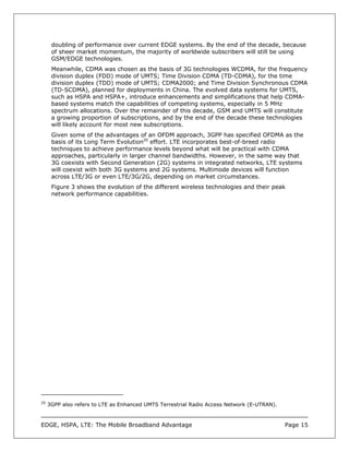 doubling of performance over current EDGE systems. By the end of the decade, because
      of sheer market momentum, the majority of worldwide subscribers will still be using
      GSM/EDGE technologies.
      Meanwhile, CDMA was chosen as the basis of 3G technologies WCDMA, for the frequency
      division duplex (FDD) mode of UMTS; Time Division CDMA (TD-CDMA), for the time
      division duplex (TDD) mode of UMTS; CDMA2000; and Time Division Synchronous CDMA
      (TD-SCDMA), planned for deployments in China. The evolved data systems for UMTS,
      such as HSPA and HSPA+, introduce enhancements and simplifications that help CDMA-
      based systems match the capabilities of competing systems, especially in 5 MHz
      spectrum allocations. Over the remainder of this decade, GSM and UMTS will constitute
      a growing proportion of subscriptions, and by the end of the decade these technologies
      will likely account for most new subscriptions.
      Given some of the advantages of an OFDM approach, 3GPP has specified OFDMA as the
      basis of its Long Term Evolution20 effort. LTE incorporates best-of-breed radio
      techniques to achieve performance levels beyond what will be practical with CDMA
      approaches, particularly in larger channel bandwidths. However, in the same way that
      3G coexists with Second Generation (2G) systems in integrated networks, LTE systems
      will coexist with both 3G systems and 2G systems. Multimode devices will function
      across LTE/3G or even LTE/3G/2G, depending on market circumstances.
      Figure 3 shows the evolution of the different wireless technologies and their peak
      network performance capabilities.




20
     3GPP also refers to LTE as Enhanced UMTS Terrestrial Radio Access Network (E-UTRAN).



EDGE, HSPA, LTE: The Mobile Broadband Advantage                                             Page 15
 